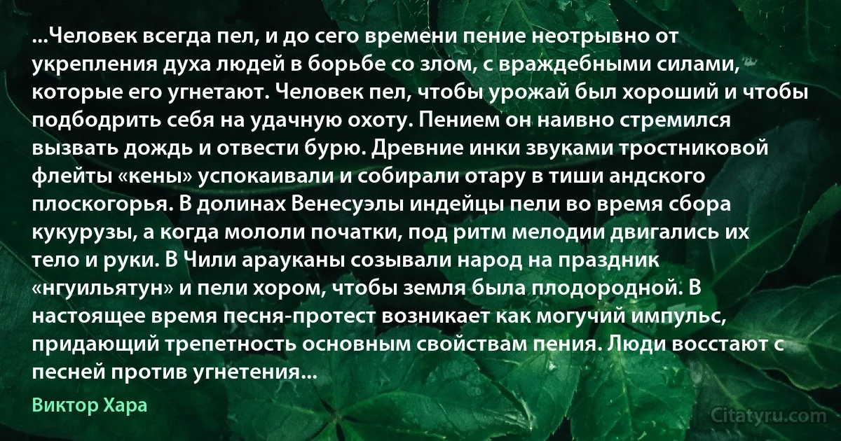 ...Человек всегда пел, и до сего времени пение неотрывно от укрепления духа людей в борьбе со злом, с враждебными силами, которые его угнетают. Человек пел, чтобы урожай был хороший и чтобы подбодрить себя на удачную охоту. Пением он наивно стремился вызвать дождь и отвести бурю. Древние инки звуками тростниковой флейты «кены» успокаивали и собирали отару в тиши андского плоскогорья. В долинах Венесуэлы индейцы пели во время сбора кукурузы, а когда мололи початки, под ритм мелодии двигались их тело и руки. В Чили арауканы созывали народ на праздник «нгуильятун» и пели хором, чтобы земля была плодородной. В настоящее время песня-протест возникает как могучий импульс, придающий трепетность основным свойствам пения. Люди восстают с песней против угнетения... (Виктор Хара)