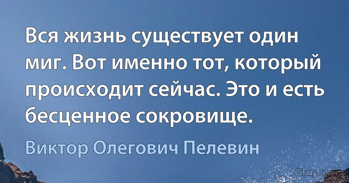 Вся жизнь существует один миг. Вот именно тот, который происходит сейчас. Это и есть бесценное сокровище. (Виктор Олегович Пелевин)