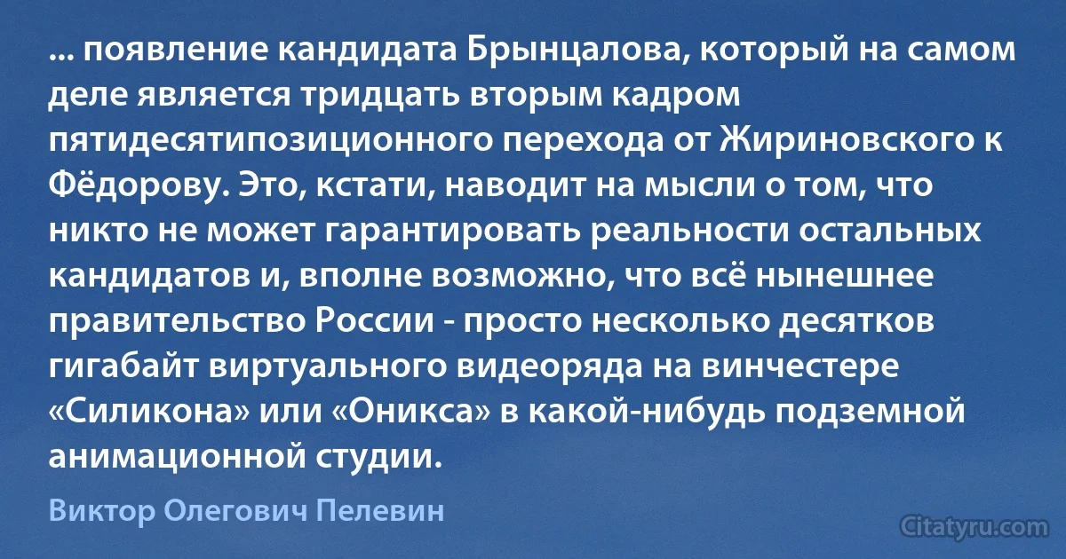 ... появление кандидата Брынцалова, который на самом деле является тридцать вторым кадром пятидесятипозиционного перехода от Жириновского к Фёдорову. Это, кстати, наводит на мысли о том, что никто не может гарантировать реальности остальных кандидатов и, вполне возможно, что всё нынешнее правительство России - просто несколько десятков гигабайт виртуального видеоряда на винчестере «Силикона» или «Оникса» в какой-нибудь подземной анимационной студии. (Виктор Олегович Пелевин)