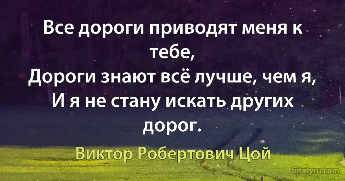 Все дороги приводят меня к тебе,
Дороги знают всё лучше, чем я,
И я не стану искать других дорог. (Виктор Робертович Цой)