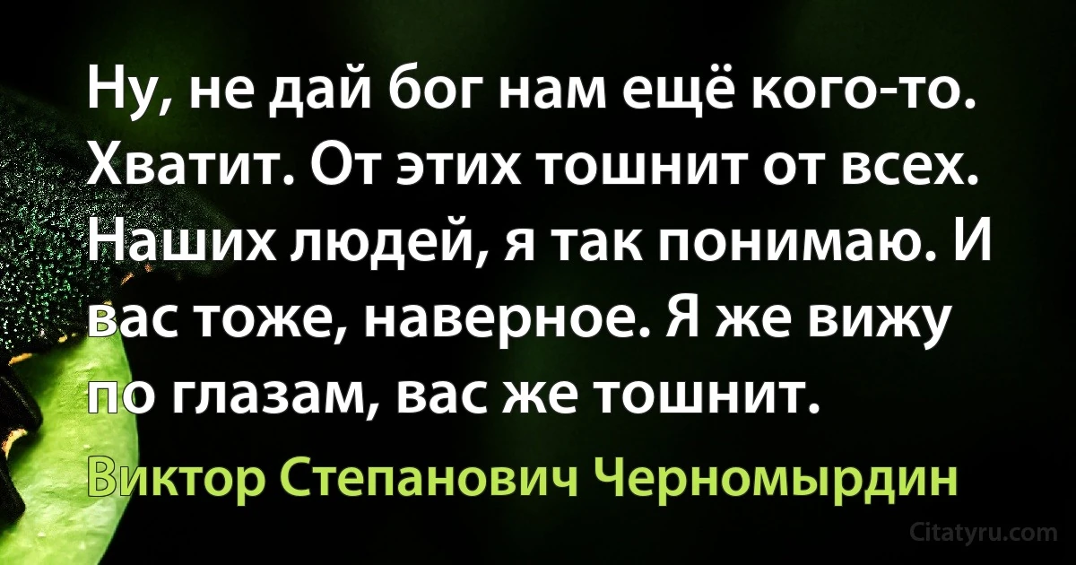 Ну, не дай бог нам ещё кого-то. Хватит. От этих тошнит от всех. Наших людей, я так понимаю. И вас тоже, наверное. Я же вижу по глазам, вас же тошнит. (Виктор Степанович Черномырдин)