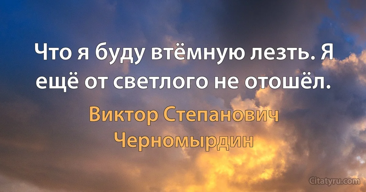 Что я буду втёмную лезть. Я ещё от светлого не отошёл. (Виктор Степанович Черномырдин)