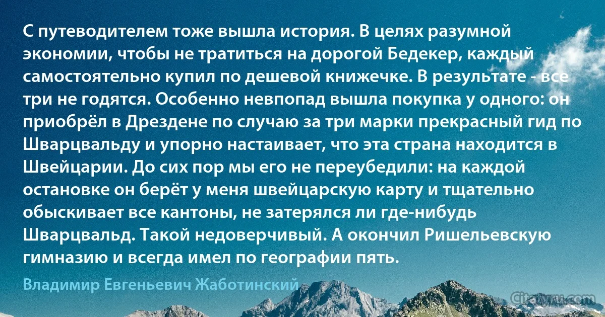 С путеводителем тоже вышла история. В целях разумной экономии, чтобы не тратиться на дорогой Бедекер, каждый самостоятельно купил по дешевой книжечке. В результате - все три не годятся. Особенно невпопад вышла покупка у одного: он приобрёл в Дрездене по случаю за три марки прекрасный гид по Шварцвальду и упорно настаивает, что эта страна находится в Швейцарии. До сих пор мы его не переубедили: на каждой остановке он берёт у меня швейцарскую карту и тщательно обыскивает все кантоны, не затерялся ли где-нибудь Шварцвальд. Такой недоверчивый. А окончил Ришельевскую гимназию и всегда имел по географии пять. (Владимир Евгеньевич Жаботинский)