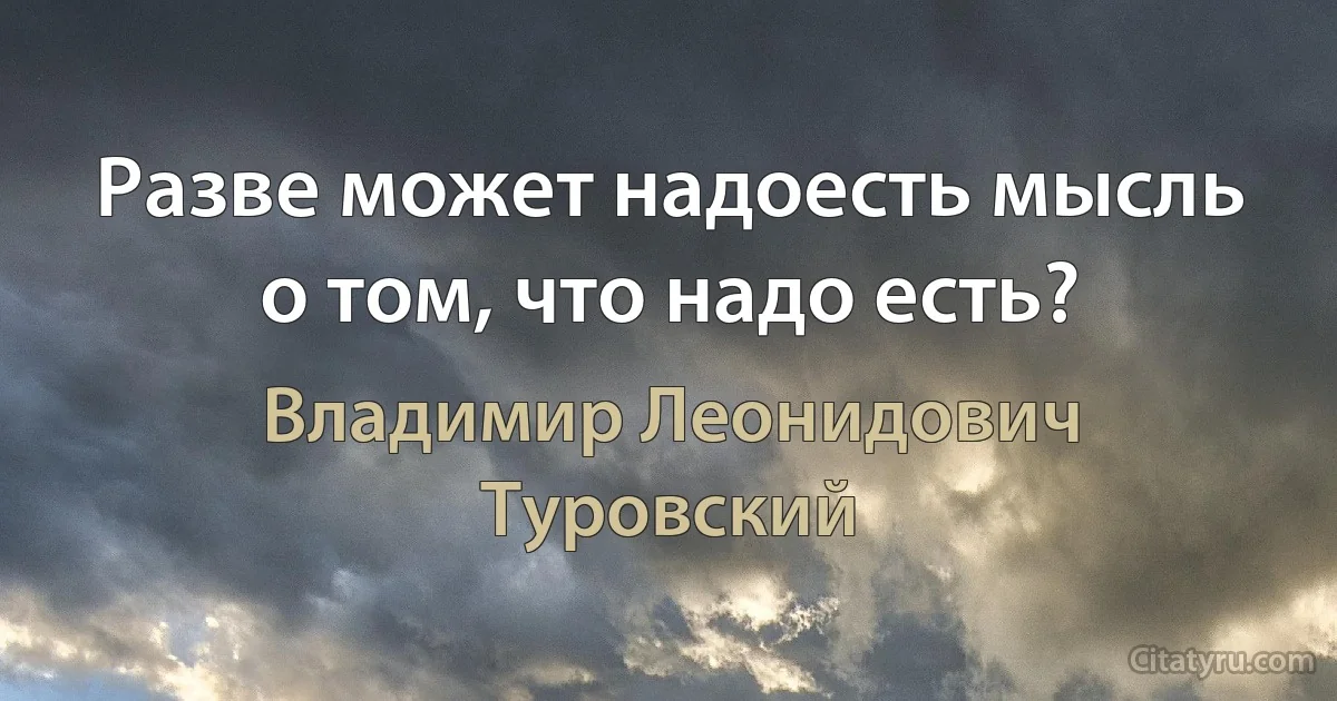 Разве может надоесть мысль о том, что надо есть? (Владимир Леонидович Туровский)