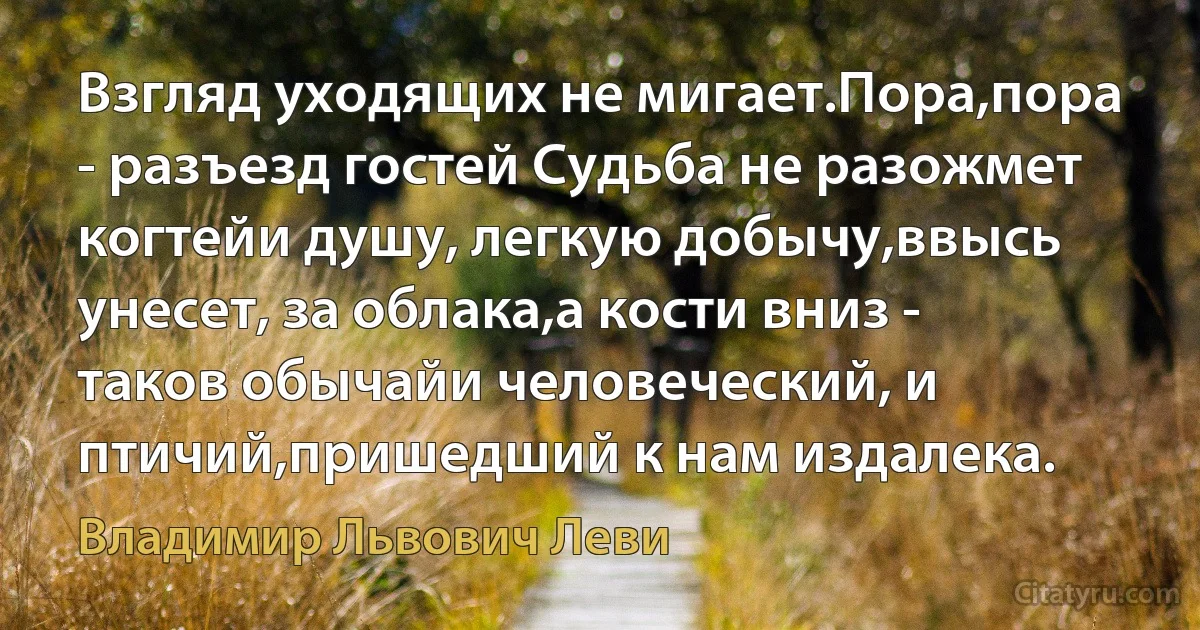 Взгляд уходящих не мигает.Пора,пора - разъезд гостей Судьба не разожмет когтейи душу, легкую добычу,ввысь унесет, за облака,а кости вниз - таков обычайи человеческий, и птичий,пришедший к нам издалека. (Владимир Львович Леви)