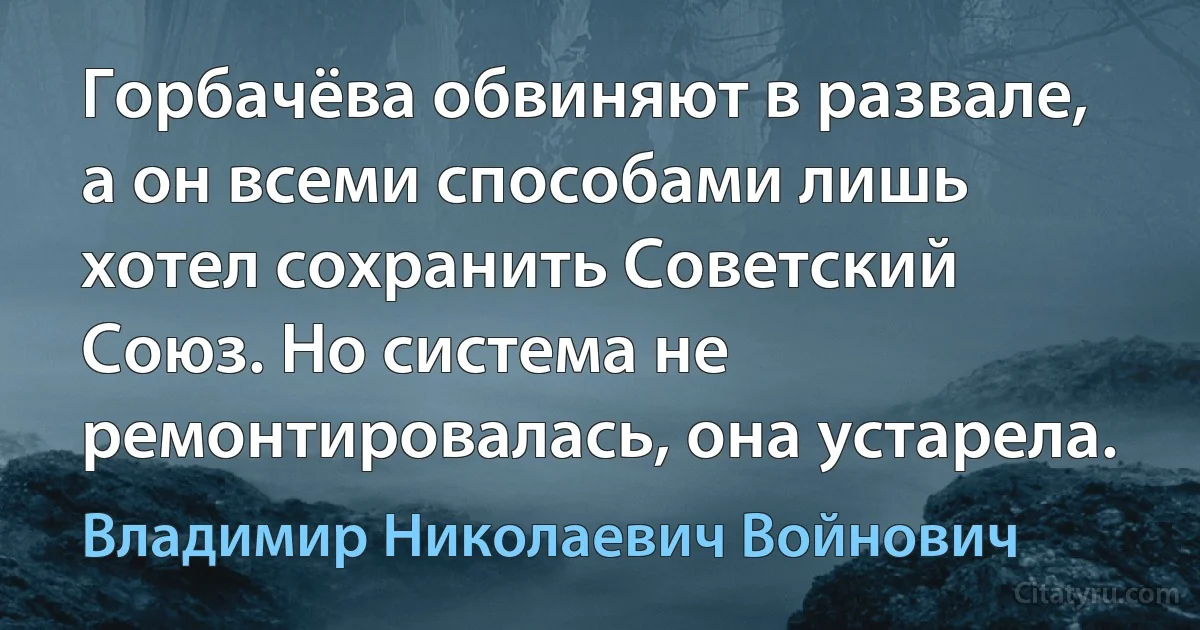 Горбачёва обвиняют в развале, а он всеми способами лишь хотел сохранить Советский Союз. Но система не ремонтировалась, она устарела. (Владимир Николаевич Войнович)