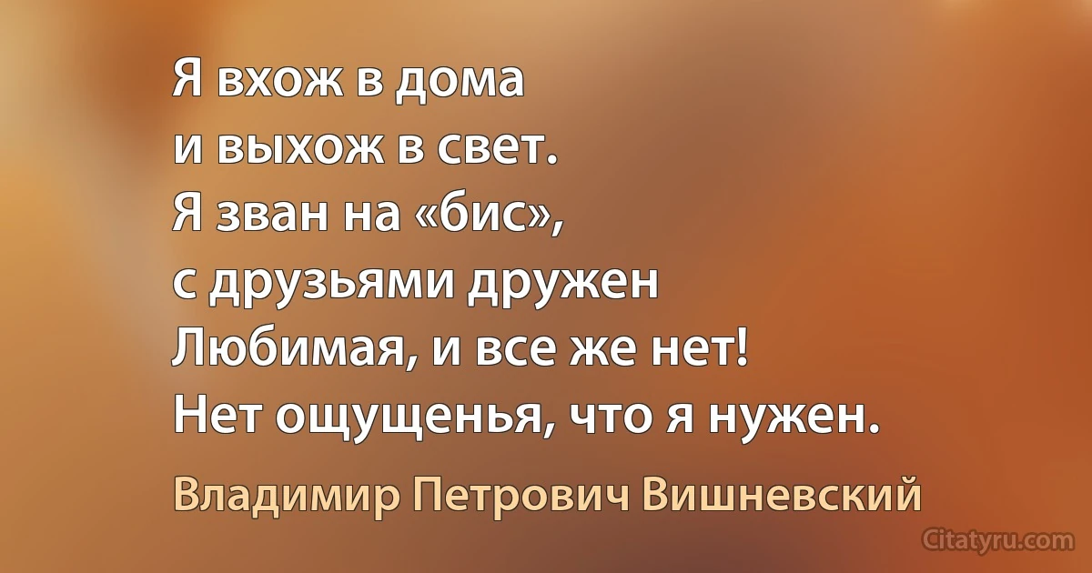 Я вхож в дома
и выхож в свет.
Я зван на «бис»,
с друзьями дружен
Любимая, и все же нет!
Нет ощущенья, что я нужен. (Владимир Петрович Вишневский)