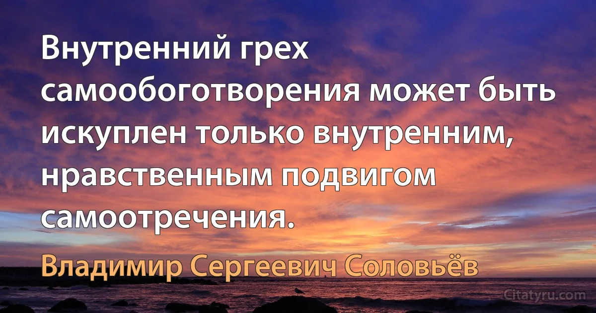 Внутренний грех самообоготворения может быть искуплен только внутренним, нравственным подвигом самоотречения. (Владимир Сергеевич Соловьёв)