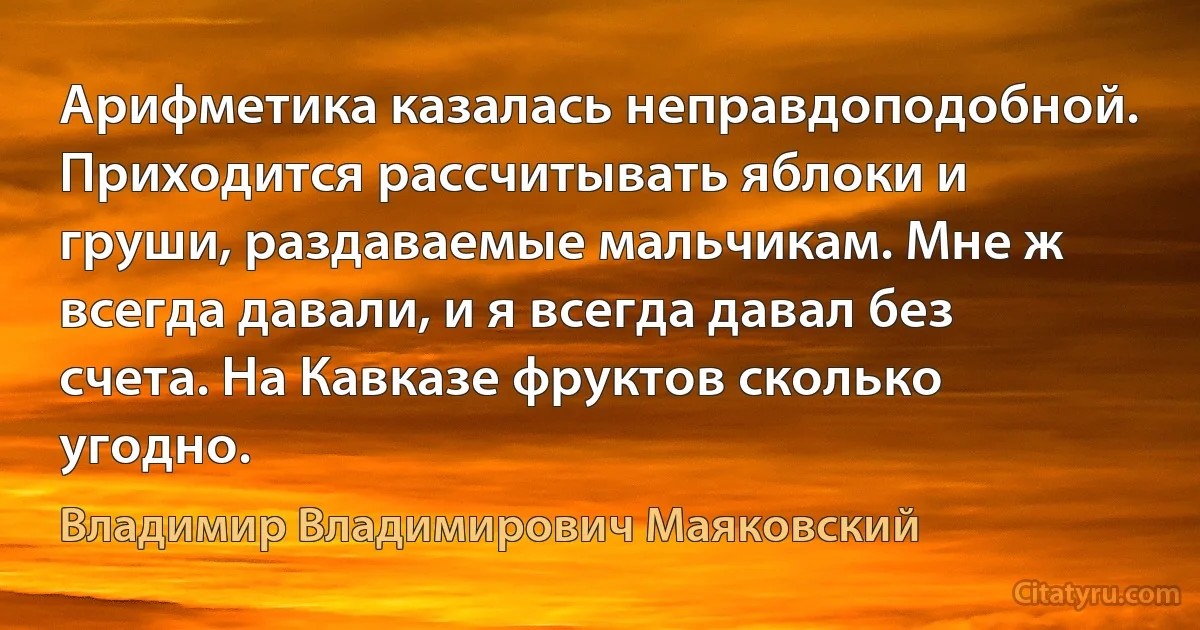 Арифметика казалась неправдоподобной. Приходится рассчитывать яблоки и груши, раздаваемые мальчикам. Мне ж всегда давали, и я всегда давал без счета. На Кавказе фруктов сколько угодно. (Владимир Владимирович Маяковский)