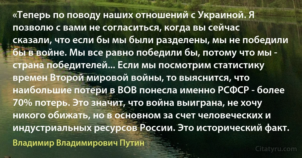 «Теперь по поводу наших отношений с Украиной. Я позволю с вами не согласиться, когда вы сейчас сказали, что если бы мы были разделены, мы не победили бы в войне. Мы все равно победили бы, потому что мы - страна победителей... Если мы посмотрим статистику времен Второй мировой войны, то выяснится, что наибольшие потери в ВОВ понесла именно РСФСР - более 70% потерь. Это значит, что война выиграна, не хочу никого обижать, но в основном за счет человеческих и индустриальных ресурсов России. Это исторический факт. (Владимир Владимирович Путин)