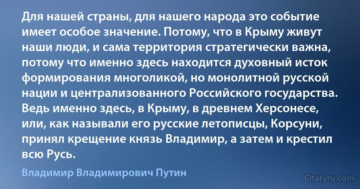 Для нашей страны, для нашего народа это событие имеет особое значение. Потому, что в Крыму живут наши люди, и сама территория стратегически важна, потому что именно здесь находится духовный исток формирования многоликой, но монолитной русской нации и централизованного Российского государства. Ведь именно здесь, в Крыму, в древнем Херсонесе, или, как называли его русские летописцы, Корсуни, принял крещение князь Владимир, а затем и крестил всю Русь. (Владимир Владимирович Путин)