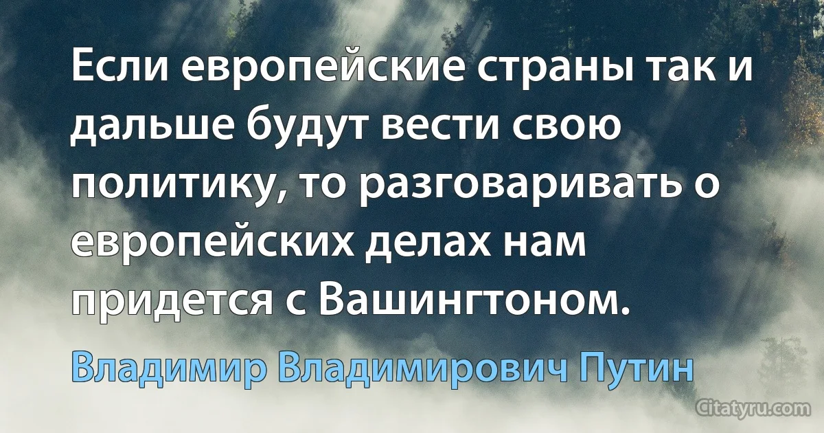 Если европейские страны так и дальше будут вести свою политику, то разговаривать о европейских делах нам придется с Вашингтоном. (Владимир Владимирович Путин)