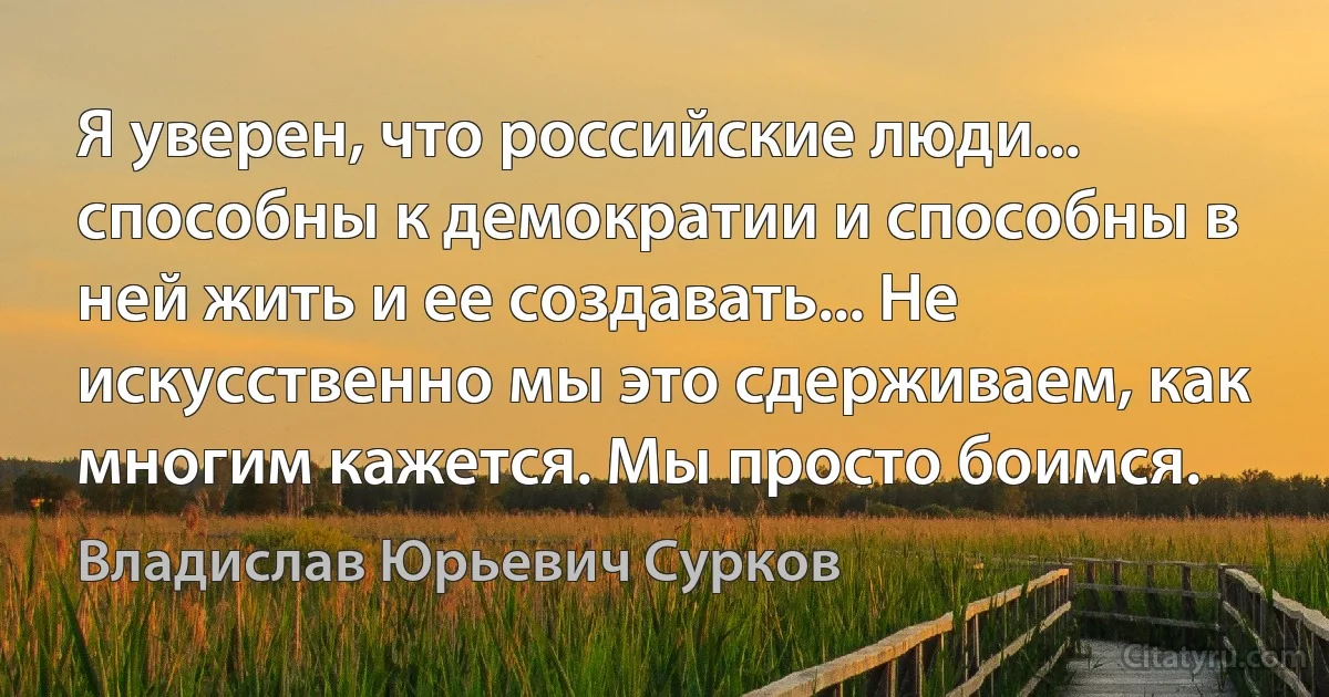 Я уверен, что российские люди... способны к демократии и способны в ней жить и ее создавать... Не искусственно мы это сдерживаем, как многим кажется. Мы просто боимся. (Владислав Юрьевич Сурков)