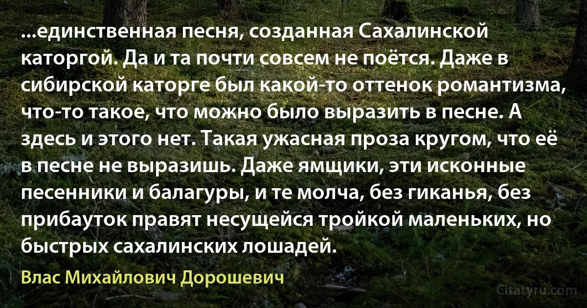 ...единственная песня, созданная Сахалинской каторгой. Да и та почти совсем не поётся. Даже в сибирской каторге был какой-то оттенок романтизма, что-то такое, что можно было выразить в песне. А здесь и этого нет. Такая ужасная проза кругом, что её в песне не выразишь. Даже ямщики, эти исконные песенники и балагуры, и те молча, без гиканья, без прибауток правят несущейся тройкой маленьких, но быстрых сахалинских лошадей. (Влас Михайлович Дорошевич)