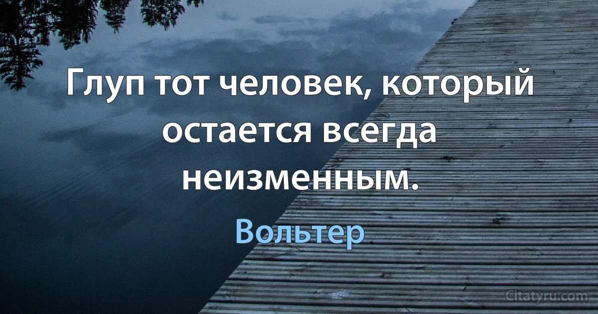 Глуп тот человек, который остается всегда неизменным. (Вольтер)