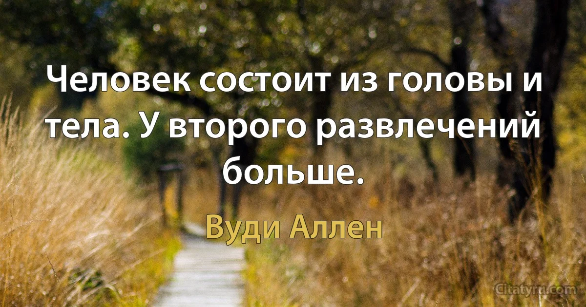 Человек состоит из головы и тела. У второго развлечений больше. (Вуди Аллен)