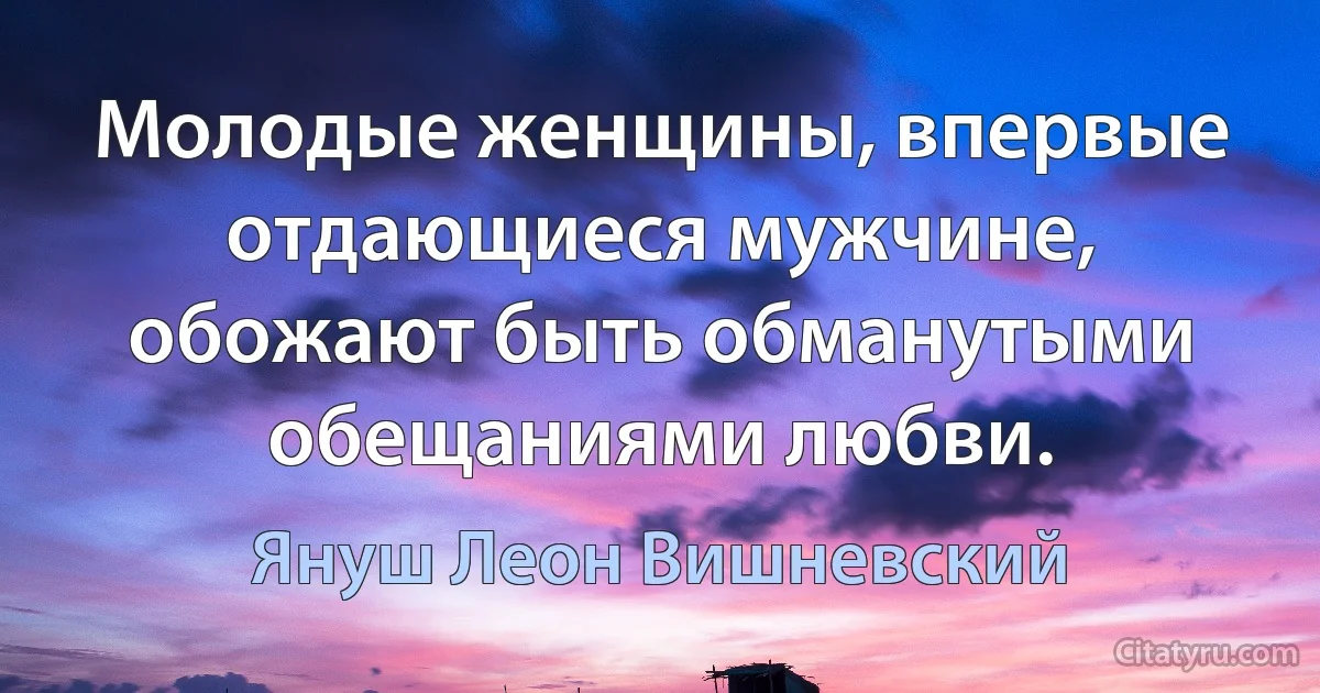 Молодые женщины, впервые отдающиеся мужчине, обожают быть обманутыми обещаниями любви. (Януш Леон Вишневский)