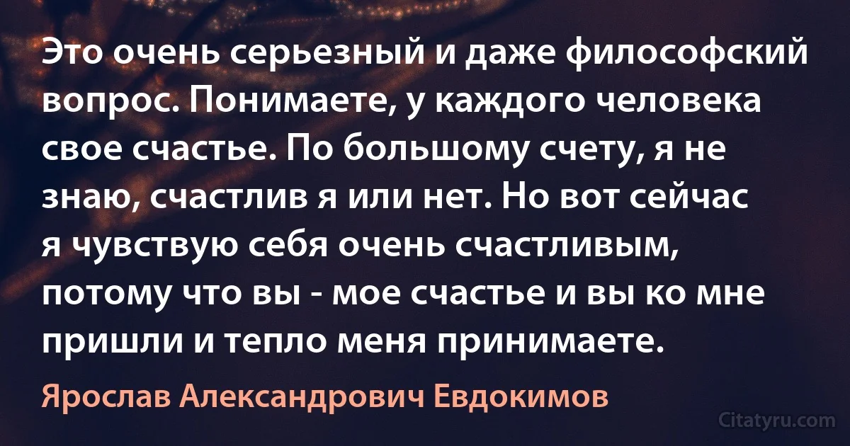 Это очень серьезный и даже философский вопрос. Понимаете, у каждого человека свое счастье. По большому счету, я не знаю, счастлив я или нет. Но вот сейчас я чувствую себя очень счастливым, потому что вы - мое счастье и вы ко мне пришли и тепло меня принимаете. (Ярослав Александрович Евдокимов)