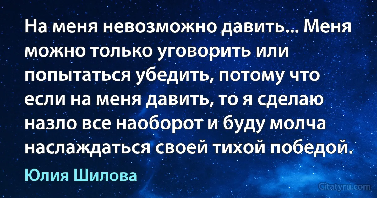 На меня невозможно давить... Меня можно только уговорить или попытаться убедить, потому что если на меня давить, то я сделаю назло все наоборот и буду молча наслаждаться своей тихой победой. (Юлия Шилова)