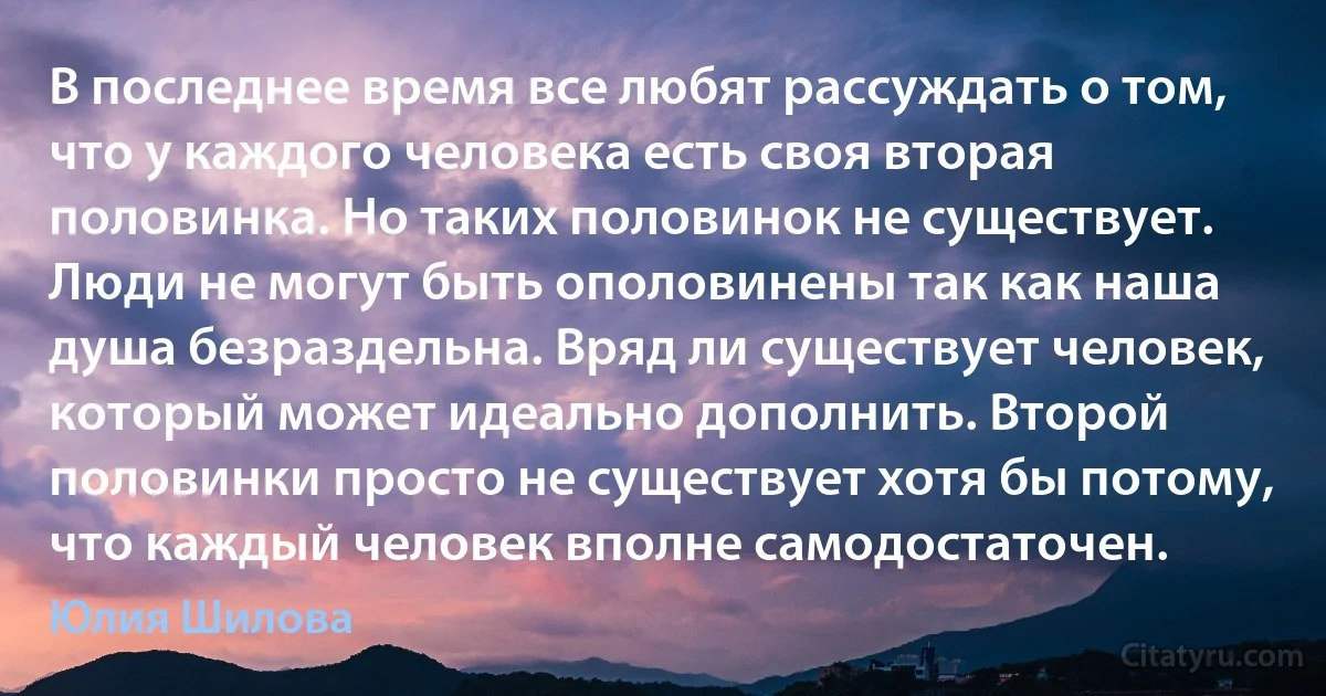 В последнее время все любят рассуждать о том, что у каждого человека есть своя вторая половинка. Но таких половинок не существует. Люди не могут быть ополовинены так как наша душа безраздельна. Вряд ли существует человек, который может идеально дополнить. Второй половинки просто не существует хотя бы потому, что каждый человек вполне самодостаточен. (Юлия Шилова)