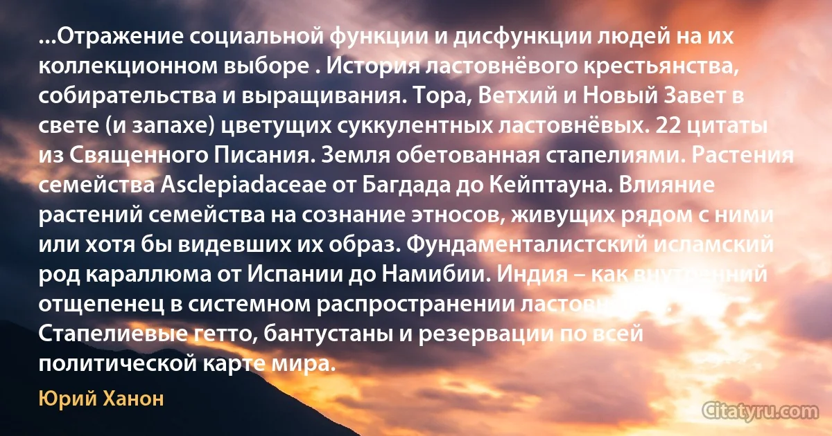 ...Отражение социальной функции и дисфункции людей на их коллекционном выборе . История ластовнёвого крестьянства, собирательства и выращивания. Тора, Ветхий и Новый Завет в свете (и запахе) цветущих суккулентных ластовнёвых. 22 цитаты из Священного Писания. Земля обетованная стапелиями. Растения семейства Asclepiadaceae от Багдада до Кейптауна. Влияние растений семейства на сознание этносов, живущих рядом с ними или хотя бы видевших их образ. Фундаменталистский исламский род караллюма от Испании до Намибии. Индия – как внутренний отщепенец в системном распространении ластовнёвых. Стапелиевые гетто, бантустаны и резервации по всей политической карте мира. (Юрий Ханон)