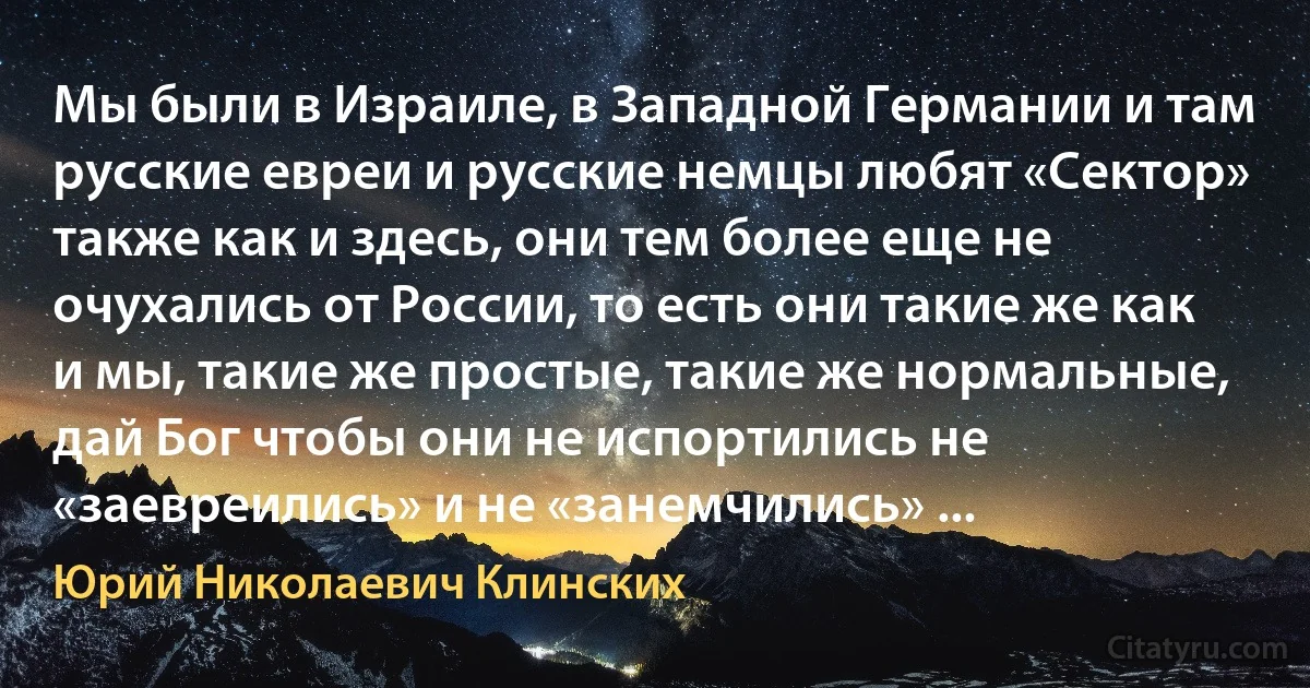 Мы были в Израиле, в Западной Германии и там русские евреи и русские немцы любят «Сектор» также как и здесь, они тем более еще не очухались от России, то есть они такие же как и мы, такие же простые, такие же нормальные, дай Бог чтобы они не испортились не «заевреились» и не «занемчились» ... (Юрий Николаевич Клинских)