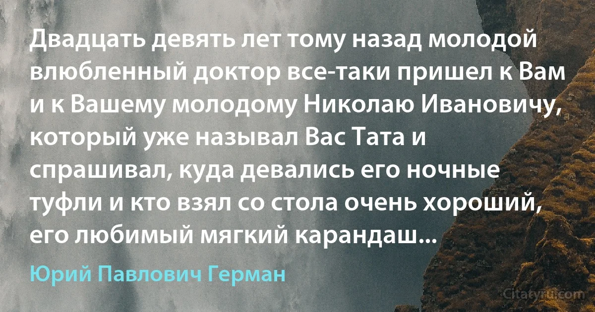 Двадцать девять лет тому назад молодой влюбленный доктор все-таки пришел к Вам и к Вашему молодому Николаю Ивановичу, который уже называл Вас Тата и спрашивал, куда девались его ночные туфли и кто взял со стола очень хороший, его любимый мягкий карандаш... (Юрий Павлович Герман)