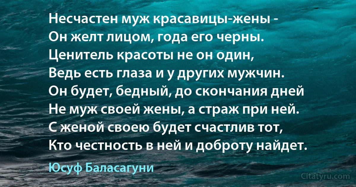 Несчастен муж красавицы-жены -
Он желт лицом, года его черны.
Ценитель красоты не он один,
Ведь есть глаза и у других мужчин.
Он будет, бедный, до скончания дней
Не муж своей жены, а страж при ней.
С женой своею будет счастлив тот,
Кто честность в ней и доброту найдет. (Юсуф Баласагуни)