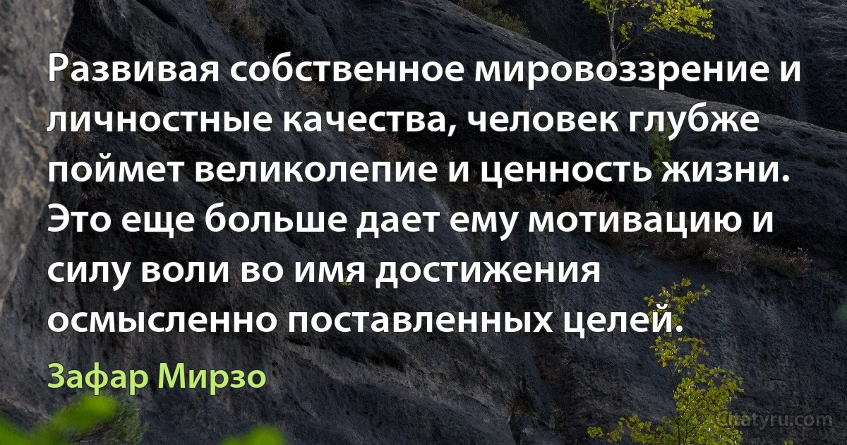 Развивая собственное мировоззрение и личностные качества, человек глубже поймет великолепие и ценность жизни. Это еще больше дает ему мотивацию и силу воли во имя достижения осмысленно поставленных целей. (Зафар Мирзо)