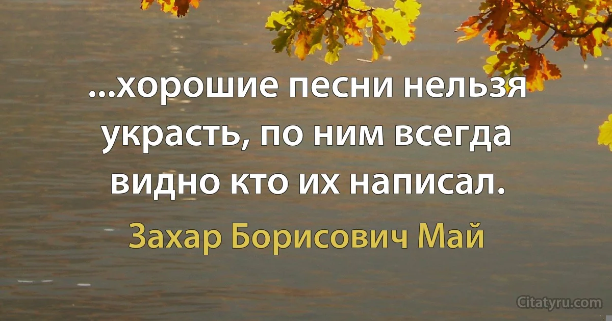 ...хорошие песни нельзя украсть, по ним всегда видно кто их написал. (Захар Борисович Май)