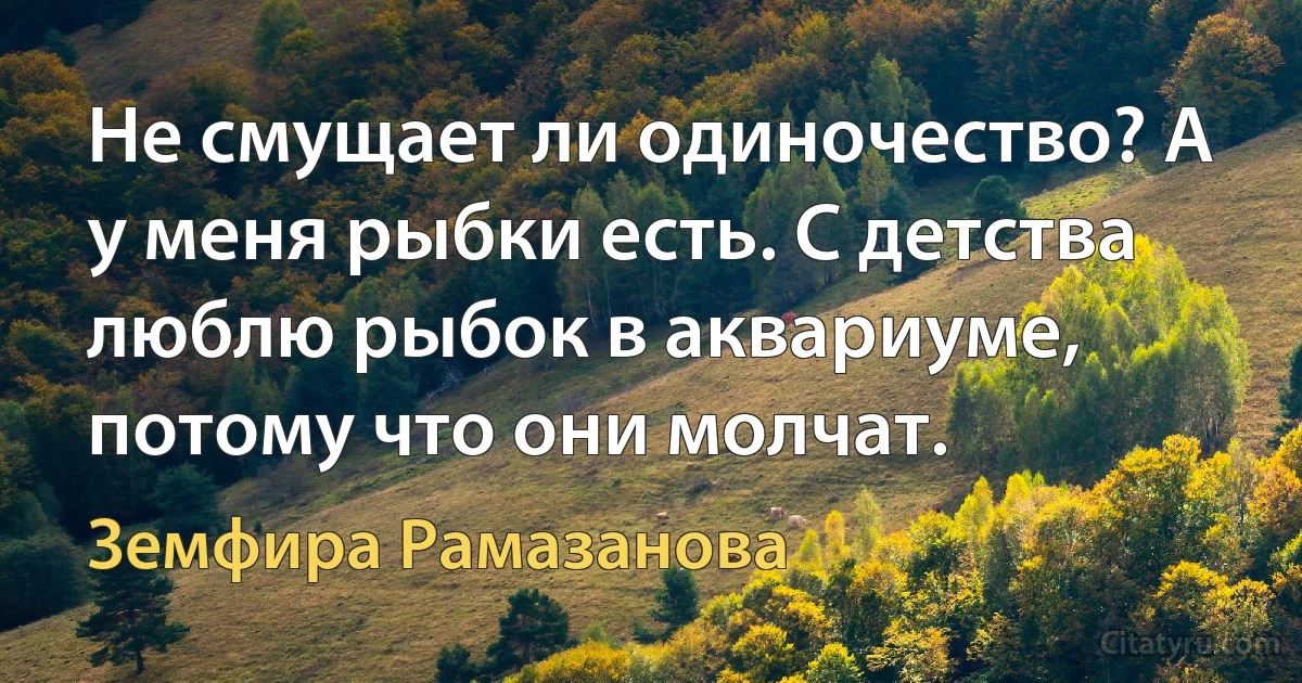 Не смущает ли одиночество? А у меня рыбки есть. С детства люблю рыбок в аквариуме, потому что они молчат. (Земфира Рамазанова)