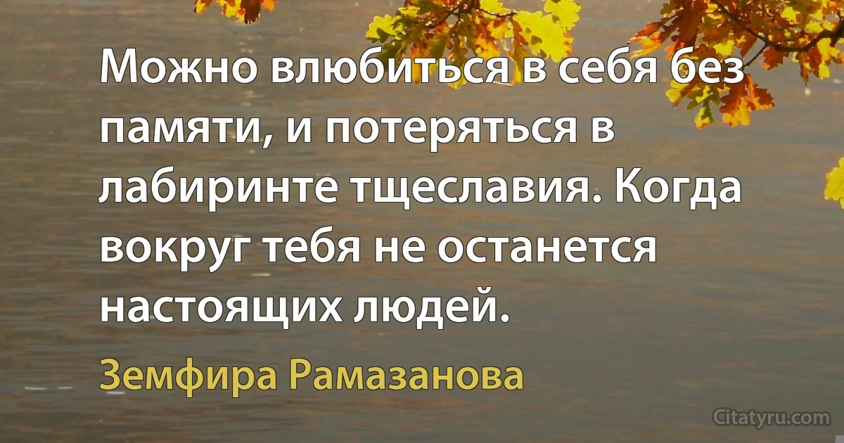 Можно влюбиться в себя без памяти, и потеряться в лабиринте тщеславия. Когда вокруг тебя не останется настоящих людей. (Земфира Рамазанова)