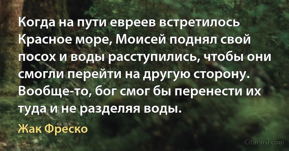 Когда на пути евреев встретилось Красное море, Моисей поднял свой посох и воды расступились, чтобы они смогли перейти на другую сторону. Вообще-то, бог смог бы перенести их туда и не разделяя воды. (Жак Фреско)