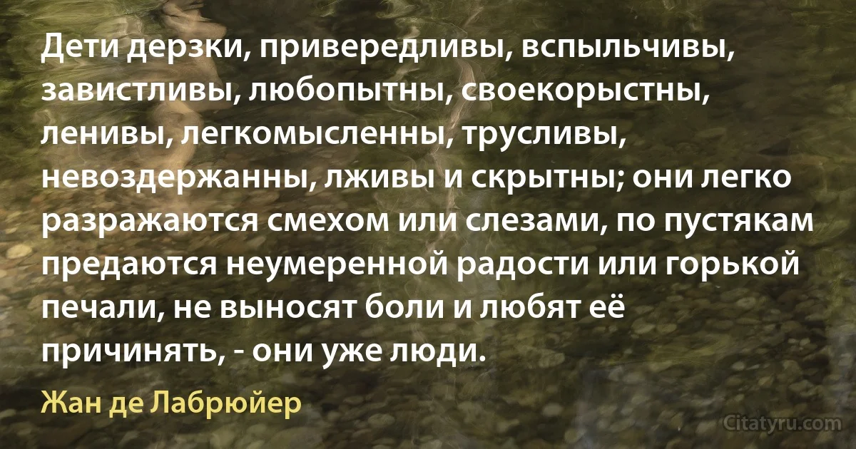 Дети дерзки, привередливы, вспыльчивы, завистливы, любопытны, своекорыстны, ленивы, легкомысленны, трусливы, невоздержанны, лживы и скрытны; они легко разражаются смехом или слезами, по пустякам предаются неумеренной радости или горькой печали, не выносят боли и любят её причинять, - они уже люди. (Жан де Лабрюйер)