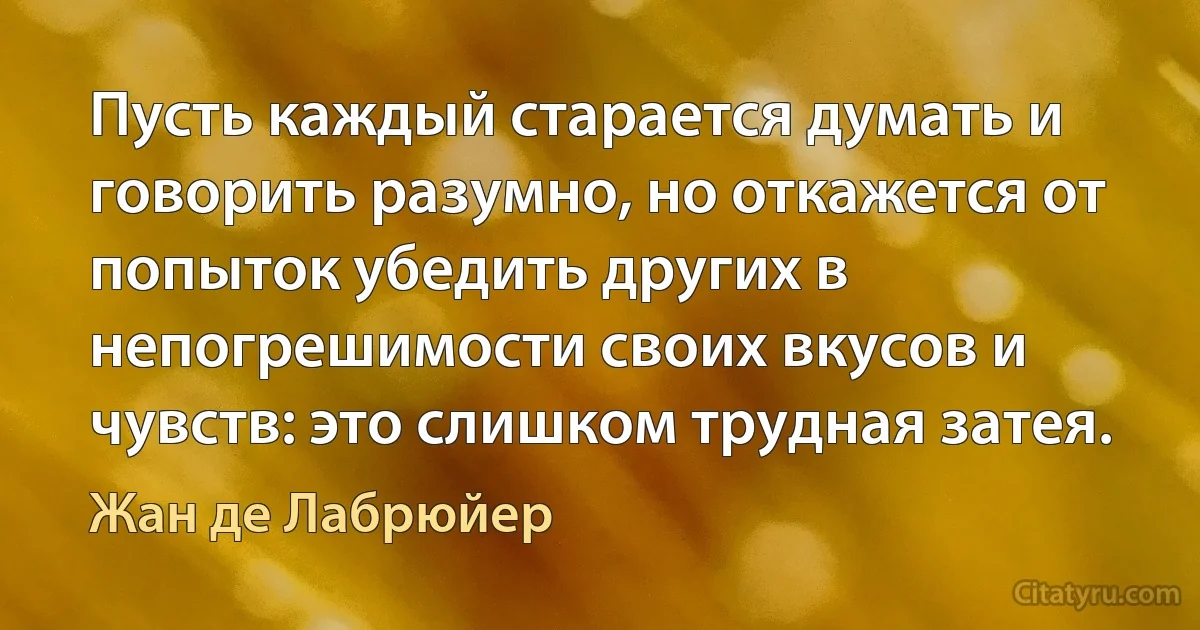 Пусть каждый старается думать и говорить разумно, но откажется от попыток убедить других в непогрешимости своих вкусов и чувств: это слишком трудная затея. (Жан де Лабрюйер)