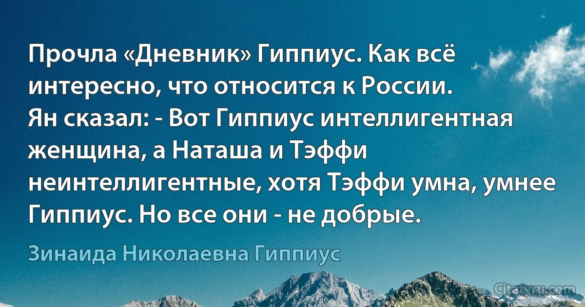 Прочла «Дневник» Гиппиус. Как всё интересно, что относится к России.
Ян сказал: - Вот Гиппиус интеллигентная женщина, а Наташа и Тэффи неинтеллигентные, хотя Тэффи умна, умнее Гиппиус. Но все они - не добрые. (Зинаида Николаевна Гиппиус)