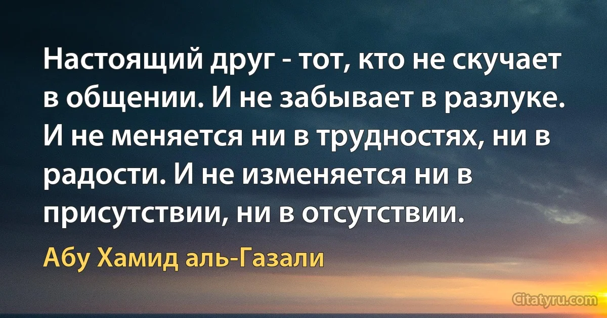 Настоящий друг - тот, кто не скучает в общении. И не забывает в разлуке. И не меняется ни в трудностях, ни в радости. И не изменяется ни в присутствии, ни в отсутствии. (Абу Хамид аль-Газали)