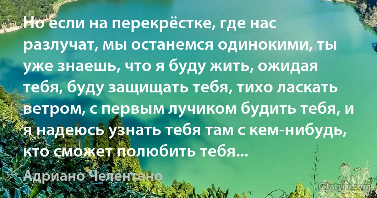 Но если на перекрёстке, где нас разлучат, мы останемся одинокими, ты уже знаешь, что я буду жить, ожидая тебя, буду защищать тебя, тихо ласкать ветром, с первым лучиком будить тебя, и я надеюсь узнать тебя там с кем-нибудь, кто сможет полюбить тебя... (Адриано Челентано)