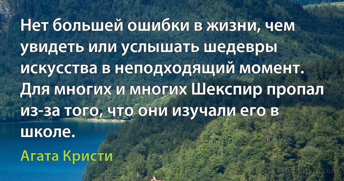 Нет большей ошибки в жизни, чем увидеть или услышать шедевры искусства в неподходящий момент. Для многих и многих Шекспир пропал из-за того, что они изучали его в школе. (Агата Кристи)