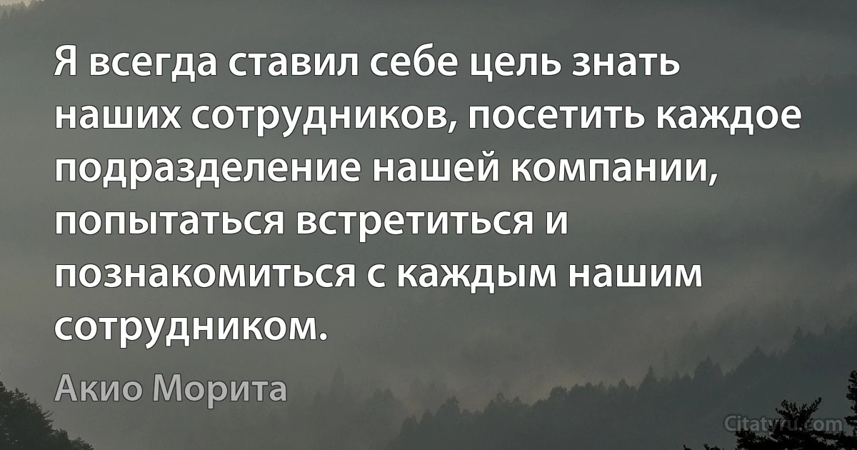 Я всегда ставил себе цель знать наших сотрудников, посетить каждое подразделение нашей компании, попытаться встретиться и познакомиться с каждым нашим сотрудником. (Акио Морита)