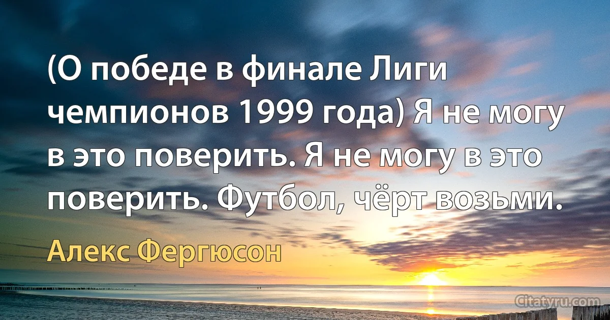 (О победе в финале Лиги чемпионов 1999 года) Я не могу в это поверить. Я не могу в это поверить. Футбол, чёрт возьми. (Алекс Фергюсон)