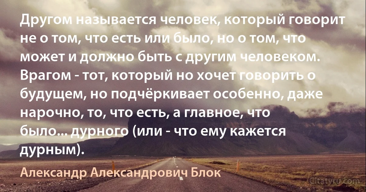 Другом называется человек, который говорит не о том, что есть или было, но о том, что может и должно быть с другим человеком. Врагом - тот, который но хочет говорить о будущем, но подчёркивает особенно, даже нарочно, то, что есть, а главное, что было... дурного (или - что ему кажется дурным). (Александр Александрович Блок)