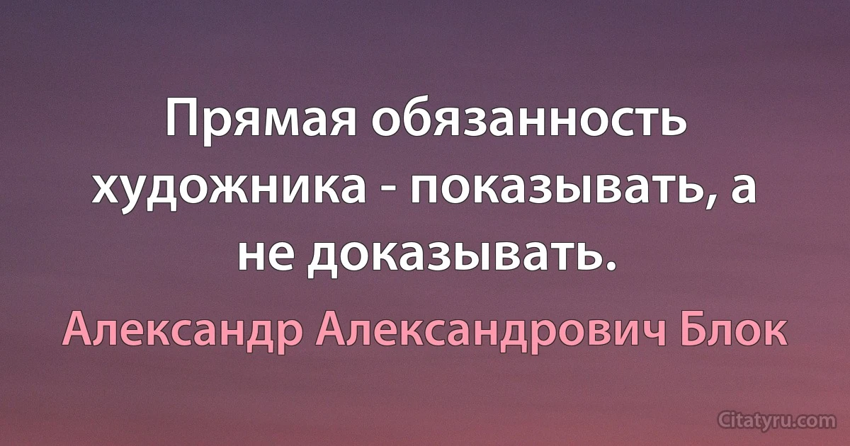 Прямая обязанность художника - показывать, а не доказывать. (Александр Александрович Блок)