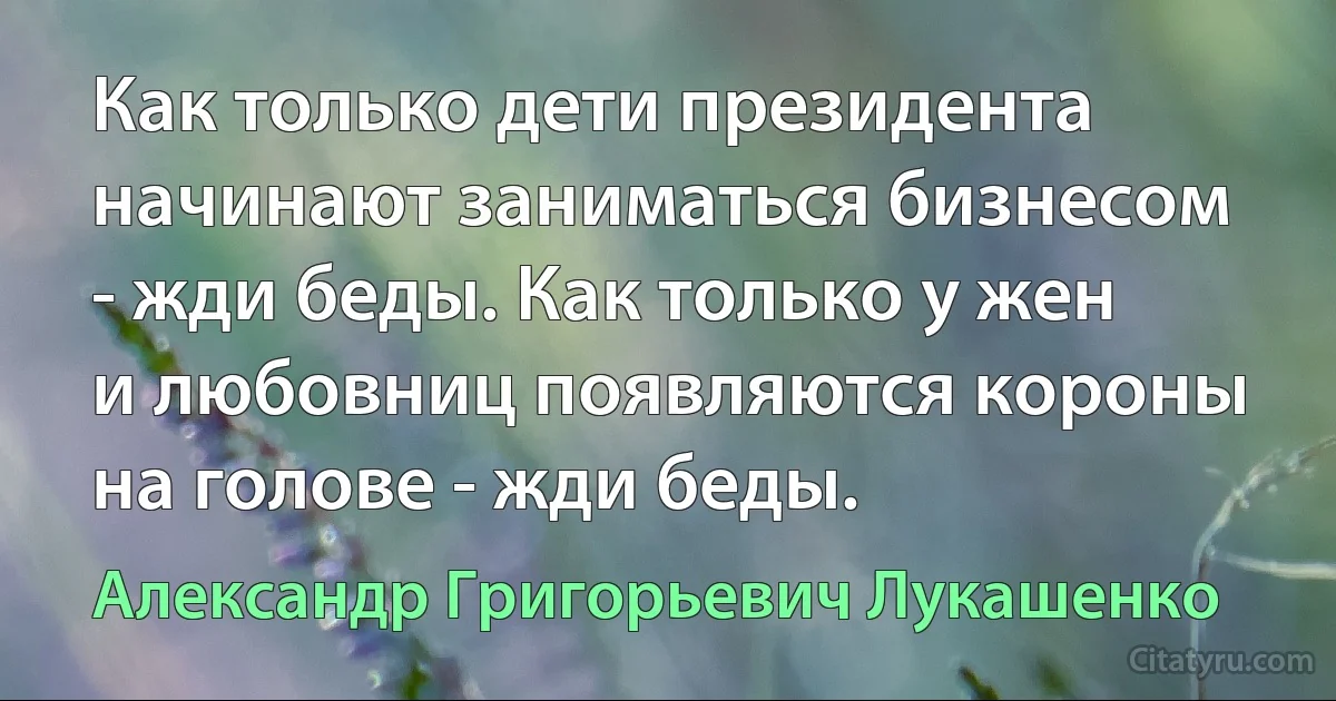 Как только дети президента начинают заниматься бизнесом - жди беды. Как только у жен и любовниц появляются короны на голове - жди беды. (Александр Григорьевич Лукашенко)