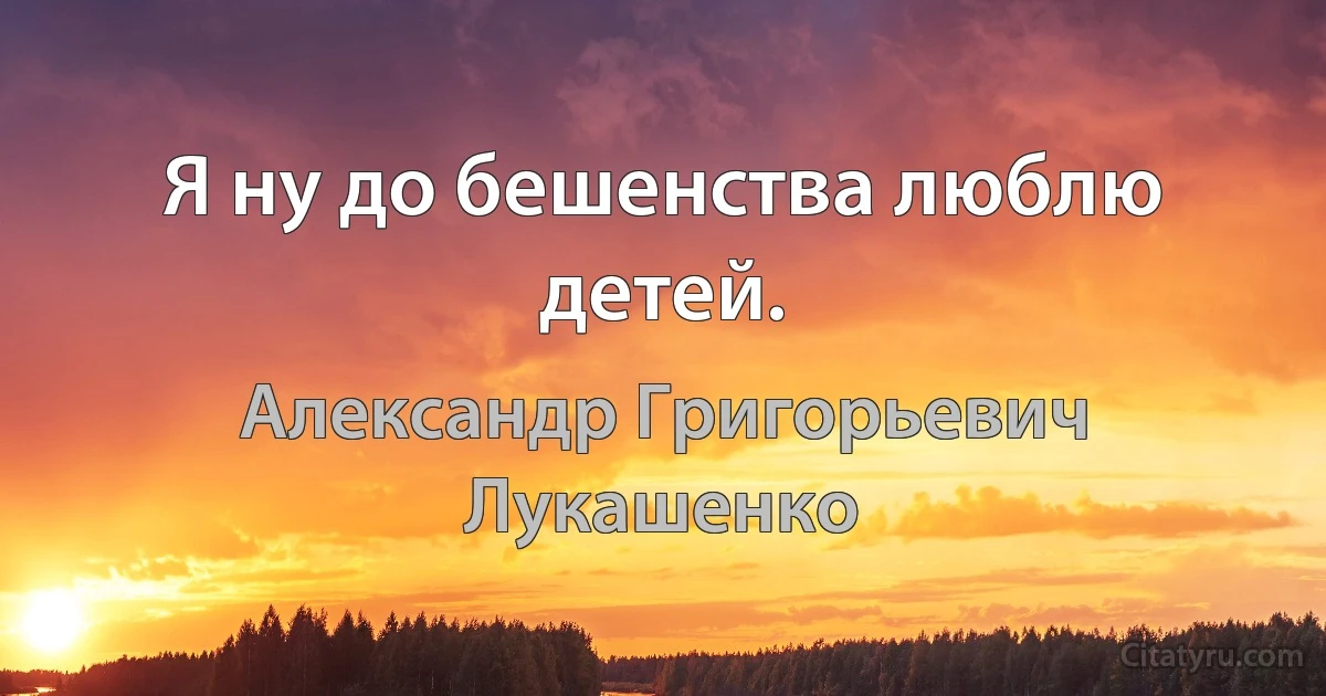 Я ну до бешенства люблю детей. (Александр Григорьевич Лукашенко)