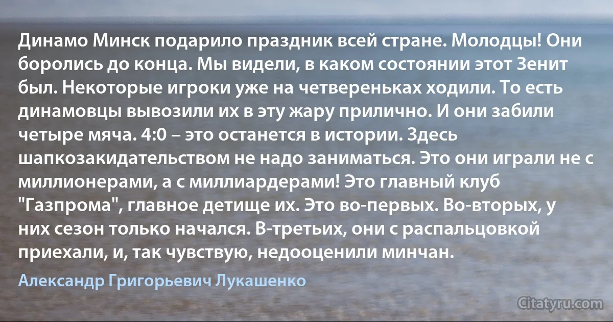 Динамо Минск подарило праздник всей стране. Молодцы! Они боролись до конца. Мы видели, в каком состоянии этот Зенит был. Некоторые игроки уже на четвереньках ходили. То есть динамовцы вывозили их в эту жару прилично. И они забили четыре мяча. 4:0 – это останется в истории. Здесь шапкозакидательством не надо заниматься. Это они играли не с миллионерами, а с миллиардерами! Это главный клуб "Газпрома", главное детище их. Это во-первых. Во-вторых, у них сезон только начался. В-третьих, они с распальцовкой приехали, и, так чувствую, недооценили минчан. (Александр Григорьевич Лукашенко)