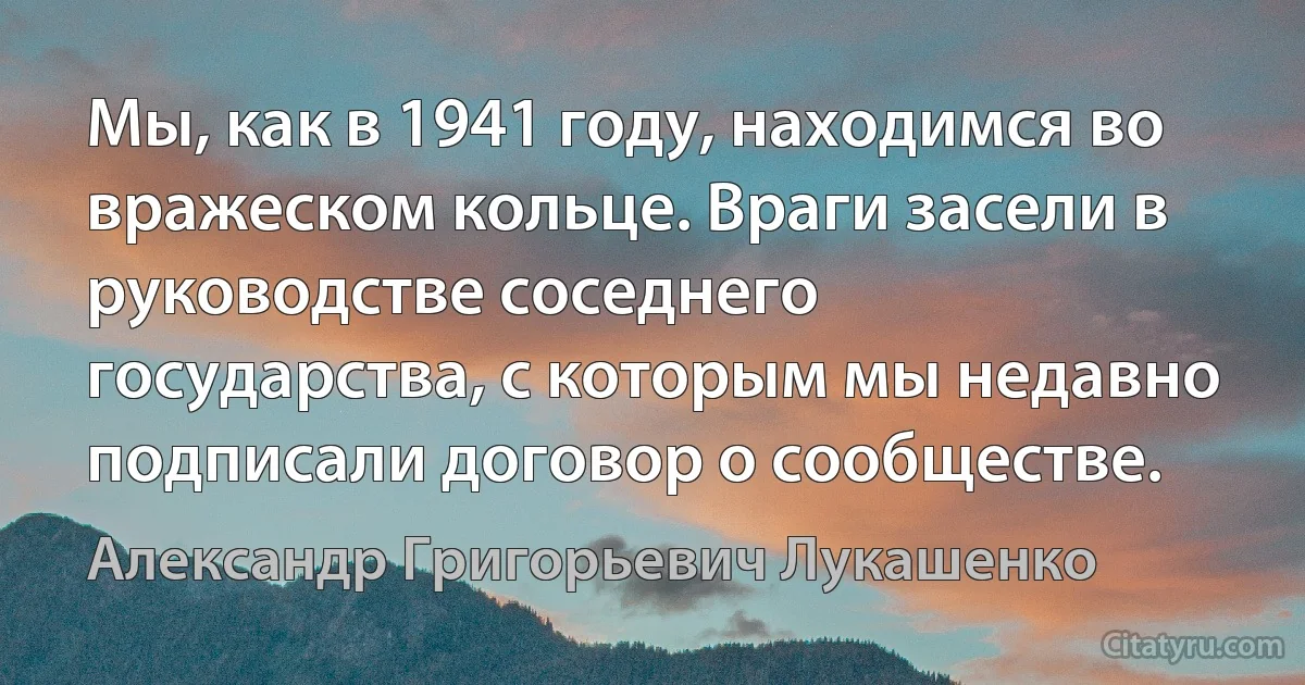 Мы, как в 1941 году, находимся во вражеском кольце. Враги засели в руководстве соседнего государства, с которым мы недавно подписали договор о сообществе. (Александр Григорьевич Лукашенко)