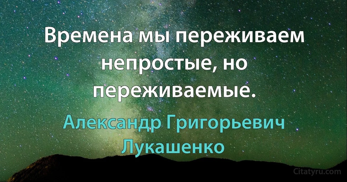 Времена мы переживаем непростые, но переживаемые. (Александр Григорьевич Лукашенко)