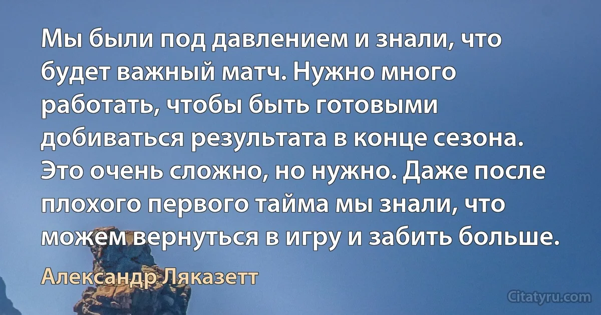 Мы были под давлением и знали, что будет важный матч. Нужно много работать, чтобы быть готовыми добиваться результата в конце сезона. Это очень сложно, но нужно. Даже после плохого первого тайма мы знали, что можем вернуться в игру и забить больше. (Александр Ляказетт)