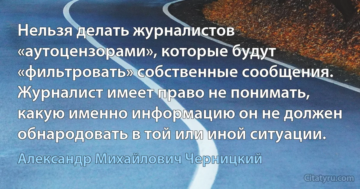 Нельзя делать журналистов «аутоцензорами», которые будут «фильтровать» собственные сообщения. Журналист имеет право не понимать, какую именно информацию он не должен обнародовать в той или иной ситуации. (Александр Михайлович Черницкий)